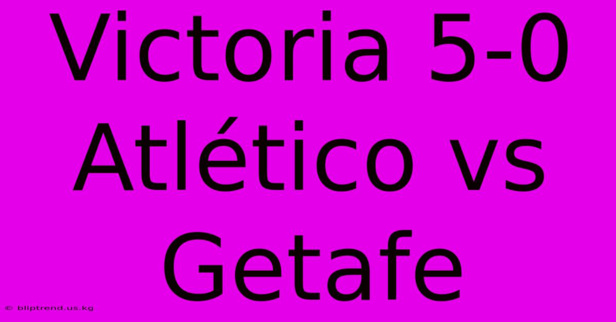 Victoria 5-0 Atlético Vs Getafe